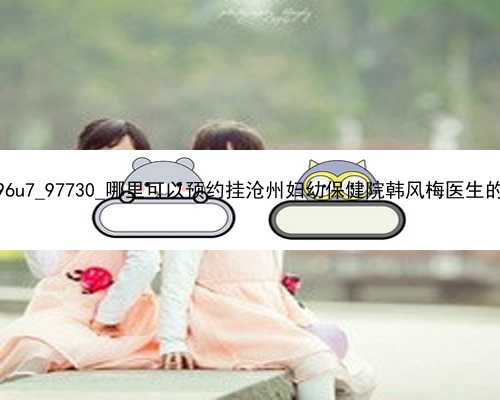 广州女子代孕生双胞胎|796u7_97730_哪里可以预约挂沧州妇幼保健院韩风梅医生的