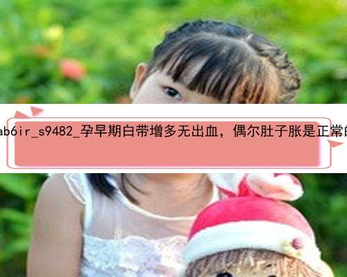 广州个人寻找代孕|ab6ir_s9482_孕早期白带增多无出血，偶尔肚子胀是正常的吗？