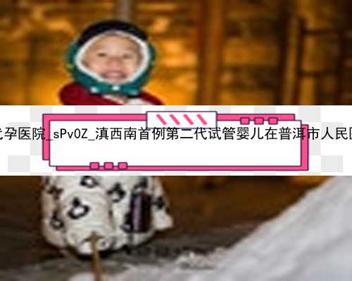 广州2022年代孕医院_sPv0Z_滇西南首例第二代试管婴儿在普洱市人民医院顺利诞生
