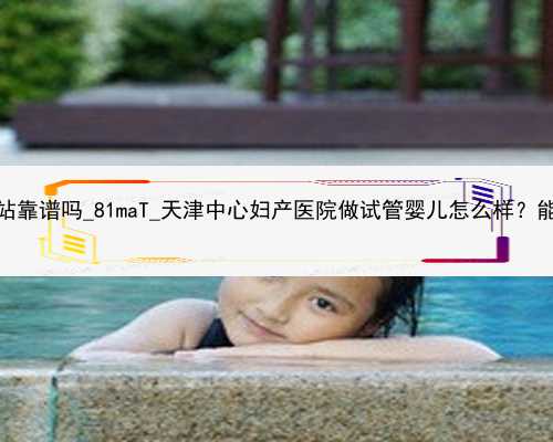 广州代怀网站靠谱吗_81maT_天津中心妇产医院做试管婴儿怎么样？能做三代吗？