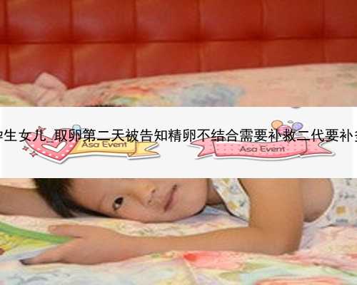 广州代孕生女儿_取卵第二天被告知精卵不结合需要补救二代要补多少钱？