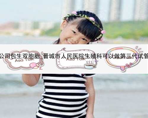 广州助孕公司包生双胞胎_晋城市人民医院生殖科可以做第三代试管婴儿吗？