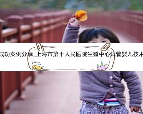 广州代孕成功案例分享_上海市第十人民医院生殖中心试管婴儿技术怎么样？