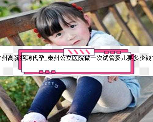 广州高薪招聘代孕_泰州公立医院做一次试管婴儿要多少钱？