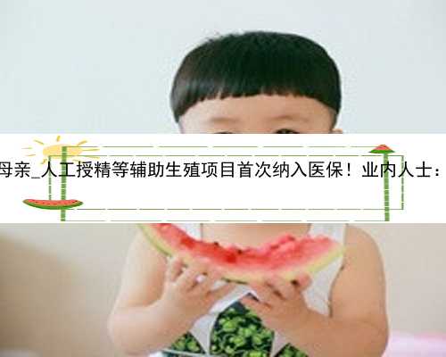 广州价格代孕母亲_人工授精等辅助生殖项目首次纳入医保！业内人士：堪称“