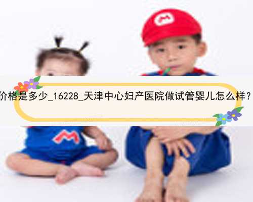 广州代孕公司价格是多少_16228_天津中心妇产医院做试管婴儿怎么样？能做三代