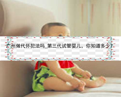 广州做代怀犯法吗_第三代试管婴儿，你知道多少？