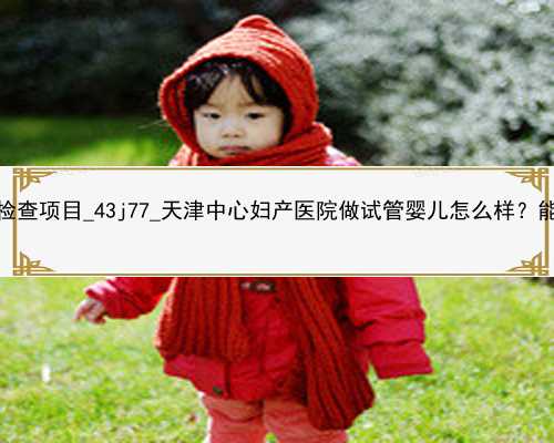 广州代孕前检查项目_43j77_天津中心妇产医院做试管婴儿怎么样？能做三代吗？