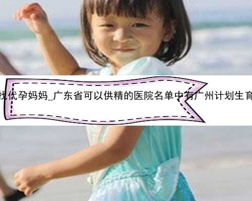 广州去那找代孕妈妈_广东省可以供精的医院名单中有广州计划生育医院吗？