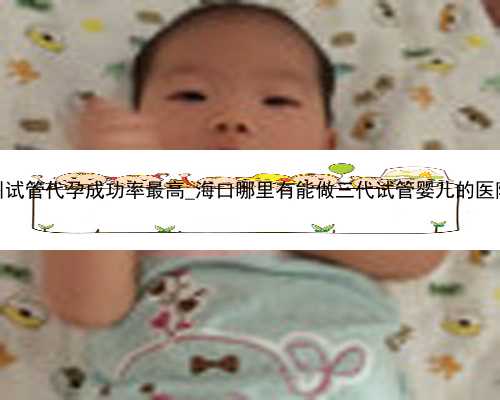 广州试管代孕成功率最高_海口哪里有能做三代试管婴儿的医院？