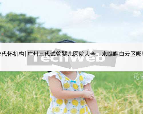 广州专业代怀机构|广州三代试管婴儿医院大全，来瞧瞧白云区哪里可以做
