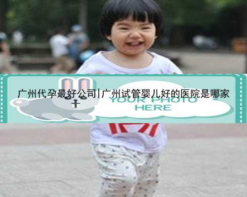 广州代孕最好公司|广州试管婴儿好的医院是哪家