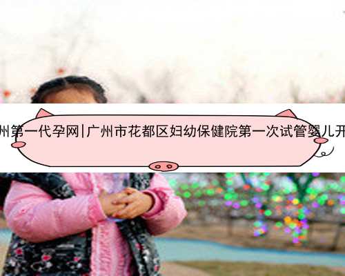 广州第一代孕网|广州市花都区妇幼保健院第一次试管婴儿开始