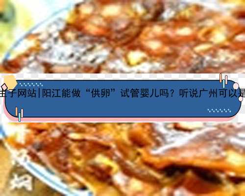 广州代孕生子网站|阳江能做“供卵”试管婴儿吗？听说广州可以是真的吗？