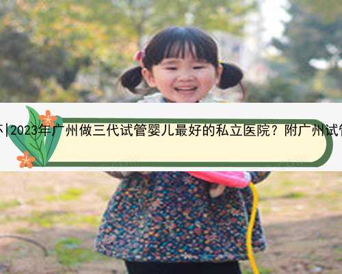 广州单身男找代怀|2023年广州做三代试管婴儿最好的私立医院？附广州试管婴儿