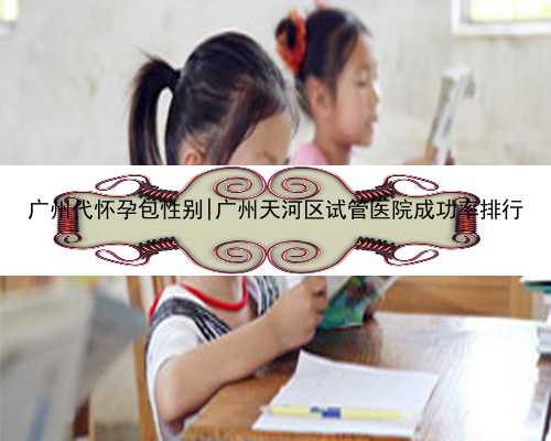 广州代怀孕包性别|广州天河区试管医院成功率排行