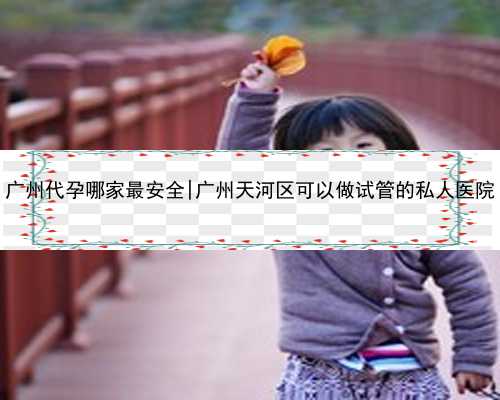 广州代孕哪家最安全|广州天河区可以做试管的私人医院