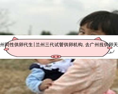 广州同性供卵代生|兰州三代试管供卵机构,去广州找供卵天涯