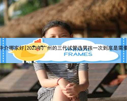 广州代怀中介哪家好|2023年广州的三代试管选男孩一次到底是需要多少钱？