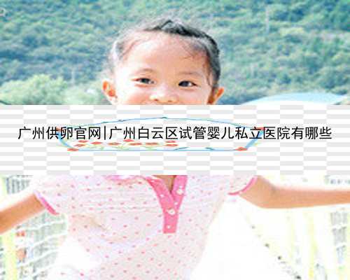 广州供卵官网|广州白云区试管婴儿私立医院有哪些