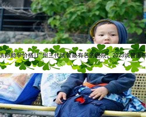 广州供卵助孕价格|广州三代试管最有名的医院，2023试管医院推荐